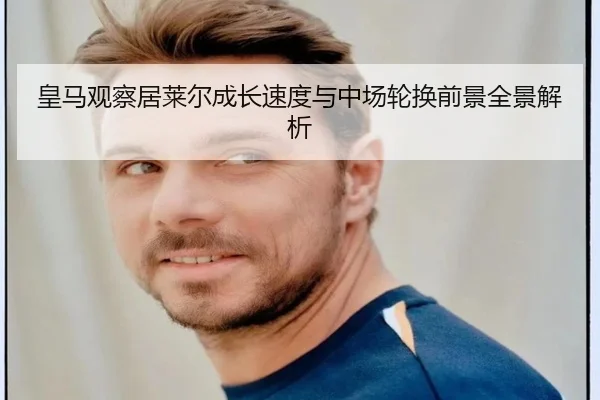 皇马观察居莱尔成长速度与中场轮换前景全景解析