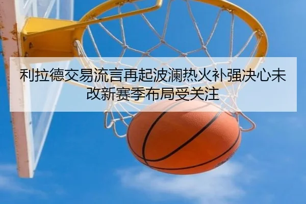 利拉德交易流言再起波澜热火补强决心未改新赛季布局受关注